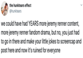 the hunktears effect @hunktears we could have had YEARS more jeremy renner content, more jeremy renner fandom drama, but no, you just had to go in there and make your little jokes to screencap and post here and now it's ruined for everyone