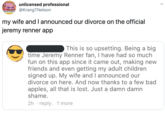 unlicensed professional @KrangTNelson G NEWS CAME STUCK IN PUBLIC TO my wife and I announced our divorce on the official jeremy renner app This is so upsetting. Being a big time Jeremy Renner fan, I have had so much fun on this app since it came out, making new friends and even getting my adult children signed up. My wife and I announced our divorce on here. And now thanks to a few bad apples, all that is lost. Just a damn damn shame. 2h reply. 1 more