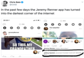 Chris Baio @OIAB In the past few days the Jeremy Renner app has turned into the darkest corner of the internet 20:30 LTE 263 256 The ladykiller 1h JeremyRenner 4h # 2 Fan #3 Fan #1 Fan Boost 71 61 57 SO THIS MY GRANDEATHER 1324 623 Jeremy Renner Happy Rennsday!! lew all comments Boost 0 Jeffrey Epstein Jeremiah PLEASE F--- MY BRAINS OUT