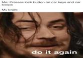 Me: Presses lock button on car keys and car beeps My brain: do it again