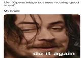 Me: *Opens fridge but sees nothing good to eat* My brain: do it again