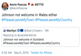 Kevin Pascoe #GTTO @KevinPascoe Johnson not welcome in Wales either #PleaseLeaveMyTown #PleaseLeave MyCountry Marilyn @StarryTowers 19h Replying to @JackMcKelvie Johnson not welcome in Scotland #PleaseLeaveMyTown #PleaseLeaveMyCountry 5:25 AM Sep 6, 2019 Twitter for iPhone