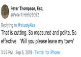Peter Thompson, Esq. @PeterTh56526092 Replying to @sturdyAlex That is cutting. So measured and polite. So effective. 'Will you please leave my town' 3:22 PM Sep 5, 2019 Twitter for iPhone