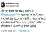 Amanda Jennings @MandaJJennings The very polite man asking the PM to #PleaseLeaveMyTown has given me joy. Can you imagine if everybody just met him, shook his hand, smiled and said 'Please leave my town' for the rest of his time in No.10? Very British trolling 3:13 PM Sep 5, 2019 Twitter Web App