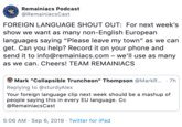 NONRemainiacs Podcast @RemainiacsCast FOREIGN LANGUAGE SHOUT OUT: For next week's show we want as many non-English European languages saying "Please leave my town" as we can get. Can you help? Record it on your phone and send it to info@remainiacs.com - we'll use as many as we can. Cheers! TEAM REMAINIACS Mark "Collapsible Truncheon" Thompson @MarkR... 7h Replying to @sturdyAlex Your foreign language clip next week should be a mashup of people saying this in every EU language. Cc @RemainiacsCast 5:06 AM Sep 6, 2019 Twitter for iPad