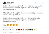 Eron Gjoni Follow @erongj Indie-dev scene 2014: How dare you make public accusations against an industry professional?! Me: oh... I thought that was what you guys-- well.. ok I guess : Indie-dev scene 2019: Hey let's all make public accusations against industry professionals! Me: 6:57 AM -6 Sep 2019 98 Retweets 261 Likes 16 ti 98 261