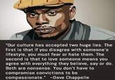 Don’t compromise yourself | r/wholesomememes "Our culture has accepted two huge lies. The first is that if you disagree with someone's lifestyle, you must fear or hate them. The second is that to love someone means you agree with everything they believe, say or do. Both are nonsense. You don't have to compromise convictions to be compassionate." Dave Chappelle