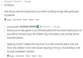 Old_Boy07 1.3k points 1 day ago Mr Watkins How will you solve the travesty that is my mother not letting me play video games past my bedtime Reply Give Award Share Report Save 1 day ago 1.6k points Ace Watkins VERIFIED tgamerpres2020 Missing out on video games in your formative period will have severe repercussions on your APM for the rest of your life. Children may not be able to vote, but they still are important Gamers. Speaking of which: I believe that only those 18 or older should be able to vote, and that is why I believe in strict voter ID laws requiring an "Are you 18 and willing to vote for adult candidates?" checkbox. Reply Give Award Share Report Save