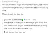CrushExotic 723 points 1 day ago Mr. Watkins, what are your thoughts on founding a National Esports League? How could something like it be implemented and put onto mainstream television? Or should it stay online? Reply Give Award Share Report Save 1.5k points 1 day ago Ace Watkins VERIFIED gamerpres2020 When I enter the Oval Office, eSports will be known as just Sports, and what we call Sports now will be known as pSports. The presidential fitness test WILL be gaming- based. We must raise the APM of the American Youth! Reply Give Award Share Report Save