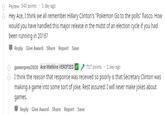 Psytew 343 points 1 day ago Hey Ace, I think we all remember Hillary Clinton's "Pokemon Go to the polls" fiasco. How would you have handled this major release in the midst of an election cycle if you had been running in 2016? Reply Give Award Share Report Save 1 day ago Ace Watkins VERIFIED 717 points gamerpres2020 I think the reason that response was received so poorly is that Secretary Clinton was making a game into some sort of joke. Rest assured: I will never make jokes about games. Reply Give Award Share Report Save