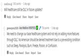 swallowuigi 353 points 1 day ago Will healthcare still be DLC in future updates? Reply Give Award Share Report Save tgamerpres2020 Ace Watkins VERIFIED We need to change our base healthcare system and not rely on adding more features through DLC. No American should be denied treatment due to a pre-existing condition such as Sleep, Paralysis, Burn, Freeze, Poison, or Confusion. 726 points 1 day ago Reply Give Award Share Report Save