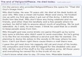 The end of ReligionOfPeace. He died today. (self.reddit.com) submitted 10 years ago by 2-6 I'm the person who provided ReligionOfPeace the space for "That Old Guy's Image Host." Milo died today. He was 79 years old. He died at his desk lookin at your site. Milo was a mean old f-----. Mean and onery. He hooked me up with my first gig when I got out of the Army. I did'nt like findin him like that. Milo don't have any living relatives and no real friends, and other than his landlady and a few people where he worked, he did'nt talk to anyone about much of anything. Me he just tallerated. As I said, he was mean. I think he used that as a shield to keep people away from him Milo thought god was some kinda con game thought up by some lazy sons-a-bitches who didn't want to work everyday. So he's going in to the fire on monday without a service just like he wanted. I'm planning to dump his ashes in the woods in PA near where he was born. Can't put them right there cause theirs a mall there now. I gave the girl next door his raggedy old cat and most of his books His computers and tronic s--- he tagged for the disabled vets and VVA. All the rest of the stuff is for the salvation army. All those years and everything he owned fits in the trunk of my car. I don't know what else to say. I'll miss him. Miserable bastard