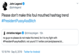 John Legend @johnlegend Please don't make this foul mouthed hashtag trend #PresidentPussyAssBitch christine teigen @chrissyteigen 15h no guys no please do not make this trend, for it is my fight with #PresidentPussyAssBitch, not yours!!!!! twitter.com/andylassner/st... 10:18 PM Sep 8, 2019 Twitter for Android