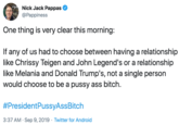 Nick Jack Pappas @Pappiness One thing is very clear this morning: If any of us had to choose between having a relationship like Chrissy Teigen and John Legend's or a relationship like Melania and Donald Trump's, not a single person would choose to be a p---- ass bitch #PresidentPussyAssBitch Twitter for Android 3:37 AM Sep 9, 2019