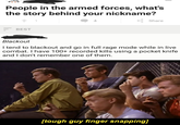 People in the armed forces, what's the story behind your nickname? Share 4 BEST Blackout I tend to blackout and go in full rage mode while in live combat. I have 100+ recorded kills using a pocket knife and I don't remember one of them. [tough guy finger snapping]