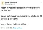 Joseph inosuke's heartworms @teabaggingarena joseph: if i was at the colosseumi would've stopped the pillar men caesar: breh my dad was there and was killed in like 20 seconds lol not worth it joseph: rip to ur dad but im different 4:46 PM Jul 16, 2019 Twitter for iPhone