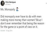 Chris Beniquez @CGBenz Ms. MonopolyE Did monopoly ever have to do with men making more money than women? Bcuz I don't ever remember that being the reason for the game or a point of view on it. 4:58 AM-10 Sep 2019
