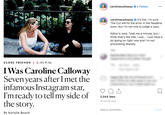 carolinecalloway Follow carolinecalloway It's live. I'm sure The Cut will fix the error in the headline soon, but I'm not one to judge a typo. Editor's note: Took me a minute, but think that's the title. I just... I just have a lot going on right now and I'm not processing sharply. 19h CLOSE FRIENDS | 5:45 P. M I Was Caroline Calloway Seven years after I met the infamous Instagram star I'm ready to tell my side of the story 2,044 likes 19 HOURS AGO Add a comment... Post By Natalie Beach
