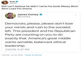 Slade @Slade Still can't believe he didn't name his book Messy Bitch Who Lives For Drama James Comey @Comey Democrats, please, please don't lose your minds and rush to the socialist left. This president and his Republican Party are counting on you to do exactly that. America's great middle wants sensible, balanced, ethical leadership. 7/22/18, 4:37 PM 7:58 PM Jul 22, 2018 Twitter for iPhone