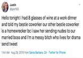 Justin @jport93 Hello tonight I had 8 glasses of wine at a work dinner and told my bestie coworker our other bestie coworker is a homewrecker bc I saw her sending nudes to our married boss and I'm a messy bitch who lives for drama send tweet 1:44 AM Aug 29, 2019 from Santa Barbara, CA Twitter for iPhone