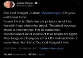 What will happen John Pilger @johnpilger Do not forget Julian #Assange. Or you will lose him. Isaw him in Belmarsh prison and his health has deteriorated. Treated worse than a murderer, he is isolated, medicated and denied the tools to fight the bogus charges of a US extradition. I now fear for him. Do not forget him. 3:57 PM 2019-08-07 Twitter Web App 10.6K Retweets 17.4K Likes