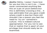 deslhx Nikita, I swear I have love for you but this is not it sis... I have never commented anything like this on a pic of yours before but this is definitely crossing a line... It was admirable that you gave credit where credit is due but there still shouldn't be a reason you feel the need to "try on" someone's culture. This is indeed cultural appropriation. For you not to see that or realize that is apart of your privilege that should really be re- examined.