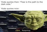 Hmmmmmmmmmmm Yoda quotes then: "Fear is the path to the dark side." Yoda quotes now: I love Ketamine