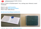 Jefferson County Public Library @cojeffcolibrary Don't have a bookmark? Try using your library card instead. Don't use @ChexMix. Don't use @vitaminwater. Don't be ridiculous. #LibraryCardSignUpMonth 1:55 PM Sep 11, 2019 Twitter for iPhone