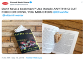 Strand Book Store Don't have a bookmark? Use literally ANYTHING BUT FOOD OR DRINK, YOU MONSTERS @ChexMix STRAND @strandbookstore @vitaminwater Os ing W a l ing e dng yd l b thend arvk g k ng m iSe tde el md of Su SUPPER CLUB h ng r ead be aw h i NOVEL i d deof hge LARA WILLIAMS Safesac Rite 7:20 AM Sep 12, 2019 Twitter Web App +