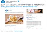 KCMO Public Library @KCLibrary Don't have a bookmark? TRY NOT BEING A MONSTER! #TheyBrokeRandomHouse #Those PoorBooks hex Chex Mix mpeChexMix Don't have a bookmark? Try using Chex Mix inste 22 PM-109n 22 14 va e yingto vt PLEASE DO NOT DO THIS PLEASE DO NOT DO THIS PLEASE DO NOT DO THIS PLEASE DO NOT DO THIS PLEASE DO NOT DO THS PLEASE DO NOT DO THS PLEASE DO NOT DO THIS PLEASE DO NOT DO THIS PLEASE DO NOT DO THIS PLEASE DO NOT DO THIS PLEASE DO NOT DO THIS PLEASE DO NOT DO THS 954 AM-9/9/19- Twitter Web App 713 Retweets 2,683 Likes 2:47 PM Sep 11, 2019 Twitter for iPad