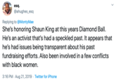 esq @ahughes_esq Replying to @MontyMae She's honoring Shaun King at this years Diamond Ball He's an activist that's had a speckled past. It appears that he's had issues being transparent about his past fundraising efforts. Also been involved in a few conflicts with black women. 3:16 PM Aug 21, 2019 Twitter for iPhone