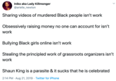 Iniko aka Lady Killmonger @arielle_newton Sharing videos of murdered Black people isn't work Obsessively raising money no one can account for isn't work Bullying Black girls online isn't work Stealing the principled work of grassroots organizers isn't work Shaun King is a parasite & it sucks that he is celebrated 2:14 PM Aug 21, 2019 Twitter for iPhone