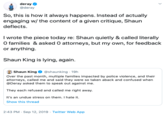 deray @deray So, this is how it always happens. Instead of actually engaging w/ the content of a given critique, Shaun deflects I wrote the piece today re: Shaun quietly & called literally O families & asked 0 attorneys, but my own, for feedback or anything Shaun King is lying, again Shaun King @shaunking 19h Over the past month, multiple families impacted by police violence, and their attorneys, called me and said they were so taken aback and confused when @Deray asked them to speak out against me. They each refused and called me right away It's an undue stress on them. I hate it Show this thread 2:43 PM Sep 12, 2019 Twitter Web App .