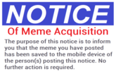 NOTICE Of Meme Acquisition The purpose of this notice is to inform you that the meme you have posted has been saved to the mobile device person(s) posting this notice. No further action is required.