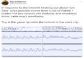 ExpnandBanana @ExpnandBanana In response to the internet freaking out about how Sans' voice possibly comes from a clip of Patrick I loaded the two sounds into Audacity and whaddaya know, same exact waveforms. Top is the game rip while the bottom is the voice clip. bew Tresport Iracks Generate Effest nayze Teols Help 42 Ciek to Start Mentoring -16 -12 30 42 Cick to Stat tondaring Speakers (3-High Definition Au a Chas Micrephone (3- High Definition 2 (tereo) Recording Chai Speskers (3- High Definitio 0.00 0030 0040 0.050 0.0329 0.0310 0.0305 00315