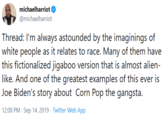 michaelharriot @michaelharriot Thread: I'm always astounded by the imaginings of white people as it relates to race. Many of them have this fictionalized j------ version that is almost alien- like. And one of the greatest examples of this ever is Joe Biden's story about Corn Pop the gangsta 12:08 PM Sep 14, 2019 Twitter Web App