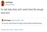 Paul Krueger @NotLikeFreddy For sale: baby shoes, and I cannot stress this enough, never worn Paul Krueger @NotLikeFreddy Sep 7 Call me, and I cannot stress this enough, Ishmael twitter.com/thedimishra/st... 11:20 AM Sep 7, 2019 Twitter for iPhone