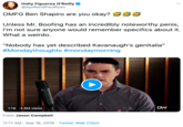 Holly Figueroa O'Reilly @AynRandPaulRyan OMFG Ben Shapiro are you okay? Unless Mr. Boofing has an incredibly noteworthy penis, I'm not sure anyone would remember specifics about it. What a weirdo. "Nobody has yet described Kavanaugh's genitalia" #Mondaythoughts #mondaymorning DW 1:19 4.8M views From Jason Campbell 11:11 AM Sep 16, 2019 Twitter Web Client