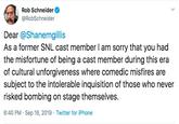 Rob Schneider @RobSchneider Dear @Shanemgillis As a former SNL cast member I am sorry that you had the misfortune of being a cast member during this era of cultural unforgiveness where comedic misfires are subject to the intolerable inquisition of those who never risked bombing on stage themselves. 6:40 PM Sep 16, 2019 Twitter for iPhone