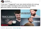 Jay Baylis @SamuriFerret If you put "Triggered" over any stock photo of a smug man on a plain background it actually looks like a genuine netflix comedy special thumbnail depost TRIGGERED A NETFLIX COMEDY SPECIAL TRIGGERED A NETFLIX COMEDY SPECIAL TRIGGERED A NETFLIX COMEDY SPECIAL NETFLIX PTELIV 2:03 PM Sep 13, 2019 Twitter Web App