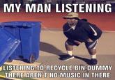 MY MAN LISTENING LISTENING TO RECYCLE BIN DUMMY THERE AREN'T NO MUSIC IN THERE