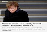 jpost.com Merkel caused 'massive security risk' with 300,000 unidentified migrants Former director of Germany's foreign intelligence service said Merkel created a "security crisis" for Germany and the other member states of the European Union.