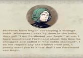 Students have begun developing a strange habit. Whenever I pass by them in the halls, they yell "I am Ferdinand von Aegir!" at me. I have questioned Ferdinand about this line; he shrugged and called it "the noble standard". I do not require any assistance from you, I purely want you to know that I am Ferdinand von Aegir.