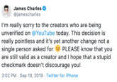James Charles @jamescharles I'm really sorry to the creators who are being unverified on @YouTube today. This decision is really pointless and it's yet another change not a single person asked forPLEASE know that you are still valid as a creator and I hope that a stupid checkmark doesn't discourage you! 3:02 PM Sep 19, 2019 Twitter for iPhone