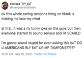chelsea o)/ @mangoesandbeans ok this whole eating tampons thing on tiktok is making me lose my mind at first, it was a rly funny joke on the guys but then everyone started to sound serious and iM SCARED i'm gonna sound stupid for even asking this buT DO U AMERICANS RLY EAT UR MF TAMPONS????? 10:01 AM Sep 18, 2019 Twitter for iPhone