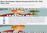 New Terminator Game Announced For PC, PS4, Xbox One Teminator Resistance takes place 30 years after James Camerorls Terminator 2 Q 15 Comm By jeremy winslow @pbnjer on September 19,2019 at 10PM PDT SHUT UP AND TAKE MY MO After appearing in The Coalition's Gears 5, Terminator is back with its own game. From the studio that developed Heavy Afghanistan and Rambo: The Video Game comes Terminator Resistance, a first-person shooter headed to PC, PlayStation 4 and Xbox One on November 15 in Australia and Europe and December 3 in North America MAYBE FLL KEEP MY MONEY