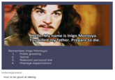 Social Skills 101 | r/wholesomememes Hello. My name is Inigo Montoya. You killed my father. Prepare to die. Remember Inigo Montoya: Polite greeting Name 1. 2 3. Relevant personal link Manage expectations 4. hellenhighwater: how to be good at talking