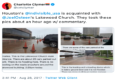 Charlotte Clymer @cmclymer Houston's @indivisible_usa is acquainted with @JoelOsteen's Lakewood Church. They took these pics about an hour ago w/ commentary. Thans ure seme ef the cana parked at the harles. This is the Lakowood Church main ntrance. There are about 20 cars parked out ont. There is no flooding hare. There is no oding on the roads anywhere around the This is the loadng and unloading docks which belaw ground lvel and it is not floded The smamas n s akowood building. 2:20pm today 3:41 PM Aug 28, 2017 Twitter Web Client