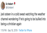 liz hebert @lizhebert joel osteen in a cold sweat watching the weather channel wondering if he's going to be bullied into being a christian again 1:19 PM Sep 19, 2019 Twitter for iPhone