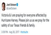 Joel Osteen JoelOsteen Victoria & I are praying for everyone affected by Hurricane Harvey. Please join us as we pray for the safety of our Texas friends & family 3:39 PM Aug 26, 2017 Hootsuite